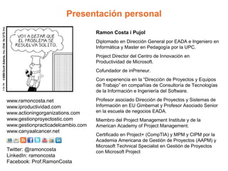 Presentación personal
Ramon Costa i Pujol
Diplomado en Dirección General por EADA e Ingeniero en
Informática y Master en Pedagogía por la UPC.
Project Director del Centro de Innovación en
Productividad de Microsoft.
Cofundador de inPreneur.
Con experiencia en la “Dirección de Proyectos y Equipos
de Trabajo” en compañías de Consultoría de Tecnologías
de la Información e Ingeniería del Software.
Profesor asociado Dirección de Proyectos y Sistemas de
Información en EU Gimbernat y Profesor Asociado Senior
en la escuela de negocios EADA.
Miembro del Project Management Institute y de la
American Academy of Project Management.
Certificado en Project+ (CompTIA) y MPM y CIPM por la
Academia Americana de Gestión de Proyectos (AAPM) y
Microsoft Technical Specialist en Gestión de Proyectos
con Microsoft Project
www.ramoncosta.net
www.iproductividad.com
www.actioningorganizations.com
www.gestionproyectostic.com
www.gestionpracticadelcambio.com
www.canyaalcancer.net
Twitter: @ramoncosta
LinkedIn: ramoncosta
Facebook: Prof.RamonCosta
 