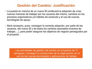 Gestión del Cambio: Justificación
• La puesta en marcha de un nuevo SI conllevará la adopción de unas
nuevas maneras de trabajar por los usuarios del mismo, cambios en los
procesos organizativos y/o hábitos de conducta y el uso de nuevas
tecnologías de apoyo.
• Será necesario, pues, conseguir la correcta adopción, por parte de los
usuarios, del nuevo SI y de todos los cambios asociados (manera de
trabajar,…), para poder asegurar los objetivos de negocio perseguidos por
el proyecto.
Las actividades de gestión del cambio en proyectos de TI,
persiguen, conseguir el compromiso de la organización en el
uso de las nuevas tecnologías y aplicaciones de trabajo.
 