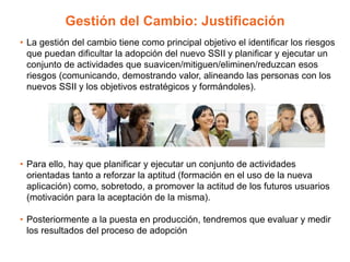 Gestión del Cambio: Justificación
• La gestión del cambio tiene como principal objetivo el identificar los riesgos
que puedan dificultar la adopción del nuevo SSII y planificar y ejecutar un
conjunto de actividades que suavicen/mitiguen/eliminen/reduzcan esos
riesgos (comunicando, demostrando valor, alineando las personas con los
nuevos SSII y los objetivos estratégicos y formándoles).
• Para ello, hay que planificar y ejecutar un conjunto de actividades
orientadas tanto a reforzar la aptitud (formación en el uso de la nueva
aplicación) como, sobretodo, a promover la actitud de los futuros usuarios
(motivación para la aceptación de la misma).
• Posteriormente a la puesta en producción, tendremos que evaluar y medir
los resultados del proceso de adopción
 
