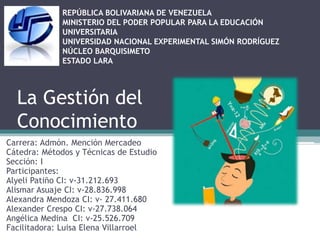 La Gestión del
Conocimiento
Carrera: Admón. Mención Mercadeo
Cátedra: Métodos y Técnicas de Estudio
Sección: I
Participantes:
Alyeli Patiño CI: v-31.212.693
Alismar Asuaje CI: v-28.836.998
Alexandra Mendoza CI: v- 27.411.680
Alexander Crespo CI: v-27.738.064
Angélica Medina CI: v-25.526.709
Facilitadora: Luisa Elena Villarroel
REPÚBLICA BOLIVARIANA DE VENEZUELA
MINISTERIO DEL PODER POPULAR PARA LA EDUCACIÓN
UNIVERSITARIA
UNIVERSIDAD NACIONAL EXPERIMENTAL SIMÓN RODRÍGUEZ
NÚCLEO BARQUISIMETO
ESTADO LARA
 