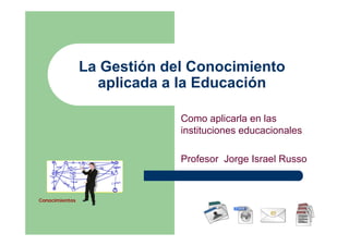 La Gestión del Conocimiento
                  aplicada a la Educación

                             Como aplicarla en las
                             instituciones educacionales

                             Profesor Jorge Israel Russo



Conocimientos
 