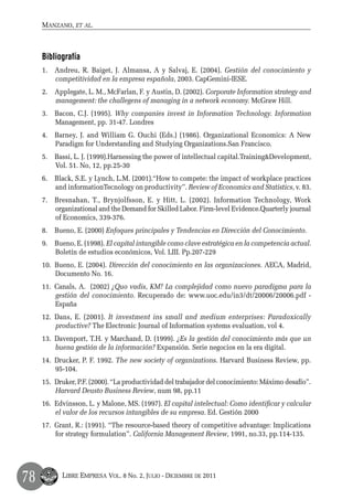 Manzano, et al.



     Bibliografía
     1.	 Andreu, R. Baiget, J. Almansa, A y Salvaj, E. (2004). Gestión del conocimiento y
         competitividad en la empresa española, 2003. CapGemini-IESE.
     2.	 Applegate, L. M., McFarlan, F. y Austin, D. (2002). Corporate Information strategy and
         management: the challegens of managing in a network economy. McGraw Hill.
     3.	 Bacon, C.J. (1995). Why companies invest in Information Technology. Information
         Management, pp. 31-47. Londres
     4.	 Barney, J. and William G. Ouchi (Eds.) (1986). Organizational Economics: A New
         Paradigm for Understanding and Studying Organizations.San Francisco.
     5.	 Bassi, L. J. (1999).Harnessing the power of intellectual capital.Training&Development,
         Vol. 51. No, 12, pp.25-30
     6.	 Black, S.E. y Lynch, L.M. (2001).“How to compete: the impact of workplace practices
         and informationTecnology on productivity”. Review of Economics and Statistics, v. 83.
     7.	 Bresnahan, T., Brynjolfsson, E. y Hitt, L. (2002). Information Technology, Work
         organizational and the Demand for Skilled Labor. Firm-level Evidence.Quarterly journal
         of Economics, 339-376.
     8.	 Bueno, E. (2000) Enfoques principales y Tendencias en Dirección del Conocimiento.
     9.	 Bueno, E. (1998). El capital intangible como clave estratégica en la competencia actual.
         Boletín de estudios económicos, Vol. LIII. Pp.207-229
     10.	 Bueno, E. (2004). Dirección del conocimiento en las organizaciones. AECA, Madrid,
          Documento No. 16.
     11.	 Canals, A. (2002) ¿Quo vadis, KM? La complejidad como nuevo paradigma para la
          gestión del conocimiento. Recuperado de: www.uoc.edu/in3/dt/20006/20006.pdf -
          España
     12.	 Dans, E. (2001). It investment ins small and medium enterprises: Paradoxically
          productive? The Electronic Journal of Information systems evaluation, vol 4.
     13.	 Davenport, T.H. y Marchand, D. (1999). ¿Es la gestión del conocimiento más que un
          buena gestión de la información? Expansión. Serie negocios en la era digital.
     14.	 Drucker, P. F. 1992. The new society of organizations. Harvard Business Review, pp.
          95-104.
     15.	 Druker, P.F. (2000). “La productividad del trabajador del conocimiento: Máximo desafío”.
          Harvard Deusto Business Review, num 98, pp.11
     16.	 Edvinsson, L. y Malone, MS. (1997). El capital intelectual: Como identificar y calcular
          el valor de los recursos intangibles de su empresa. Ed. Gestión 2000
     17.	 Grant, R.: (1991). “The resource-based theory of competitive advantage: Implications
          for strategy formulation”. California Management Review, 1991, no.33, pp.114-135.




78         Libre Empresa Vol. 8 No. 2, Julio - Diciembre de 2011
 