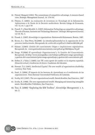 Manzano, et al.



     32.	 Peteraf, Margaret (1993). The cornerstones of competitive advantage: A resource-based
          view. Strategic Management Journal, 14: 179-191.
     33.	 Piñeiro, C. (2003). La evaluación de inversions en Tecnología de la Información.
          Aplicaciones a la Teoría de la Decisión multicriterio. Revista Galega de Economía,
          vol. 12, no. 1, pp.1-18
     34.	 Powelt, T. y Dent-Micallef, A. (1997). Information Technology as competitive advantage:
          The role of human, business and Technology Reources”.Strategic Management Journal,
          vol 18. No. 5.
     35.	 Prusak, L. (1997). Knowledge in organizations. Butterworth-Heinemann, Boston, 1997.
     36.	 Rivero, S y Díaz Pérez, M.(2008) La interdisciplinariedad en la organización de los
          procesos institucionales. Recuperado de: scielo.sld.cu/pdf/aci/v18n6/aci081208.pdf
     37.	 Salazar, J.(2003) .Gestión del conocimiento: Origen e implicaciones organizativas.
          Recuperado de: www.gestiondelconocimiento.com/pdf-art-gc/00294jmsc70.pdf
     38.	 Senge, P.(2008) El aprendizaje Organizacional y la Gestión del Conocimiento.
          Recuperado de:http://www.monografias.com/trabajos-pdf4/peter-senge-aprendizaje-
          y-gestion-del-conocimiento/peter-senge-aprendizaje-y-gestion-del-conocimiento.pdf.
     39.	 Sieber, S. y Valor, J. (2005). Las TIC como agente de cambio en la empresa española.
          Situación actual y tendencias de futuro. Cuadernos del ebcenter.
     40.	 Stewart, T.A. (1997). Intellectual Capital: The new wealth of organizations doubleday
          currency, New York.
     41.	 Suné, A. (2004). El impacto de las barreras de Aprendizaje en el rendimiento de las
          organizaciones. Tesis Doctoral Universidad Politécnica de Cataluña.
     42.	 Sveiby, K.E. (1997). The new organizational wealth. Berrett-Koehler, San Francisco, 1997
     43.	 Sveiby, K. (1998). The new organizational wealth. Managing and measuring intangible
          assets. BerretKoelher Publishers, San Francisco.
     44.	Tsui, E. (2000) “Exploring the KM Toolbox”. Knowledge Management, v. 4,
         no. 2.




80         Libre Empresa Vol. 8 No. 2, Julio - Diciembre de 2011
 