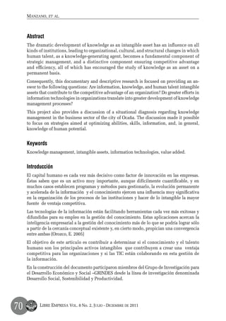 Manzano, et al.



     Abstract
     The dramatic development of knowledge as an intangible asset has an influence on all
     kinds of institutions, leading to organizational, cultural, and structural changes in which
     human talent, as a knowledge-generating agent, becomes a fundamental component of
     strategic management, and a distinctive component ensuring competitive advantage
     and efficiency, all of which has encouraged the study of knowledge as an asset on a
     permanent basis.
     Consequently, this documentary and descriptive research is focused on providing an an-
     swer to the following questions: Are information, knowledge, and human talent intangible
     assets that contribute to the competitive advantage of an organization? Do greater efforts in
     information technologies in organizations translate into greater development of knowledge
     management processes?
     This project also provides a discussion of a situational diagnosis regarding knowledge
     management in the business sector of the city of Ocaña. The discussion made it possible
     to focus on strategies aimed at optimizing abilities, skills, information, and, in general,
     knowledge of human potential.


     Keywords
     Knowledge management, intangible assets, information technologies, value added.


     Introducción
     El capital humano es cada vez más decisivo como factor de innovación en las empresas.
     Éstas saben que es un activo muy importante, aunque difícilmente cuantificable, y en
     muchos casos establecen programas y métodos para gestionarlo, la evolución permanente
     y acelerada de la información y el conocimiento ejercen una influencia muy significativa
     en la organización de los procesos de las instituciones y hacer de lo intangible la mayor
     fuente de ventaja competitiva.
     Las tecnologías de la información están facilitando herramientas cada vez más exitosas y
     difundidas para su empleo en la gestión del conocimiento. Estas aplicaciones acercan la
     inteligencia empresarial a la gestión del conocimiento más de lo que se podría lograr sólo
     a partir de la cercanía conceptual existente y, en cierto modo, propician una convergencia
     entre ambas (Orozco, E. 2005)
     El objetivo de este artículo es contribuir a determinar si el conocimiento y el talento
     humano son los principales activos intangibles que contribuyen a crear una ventaja
     competitiva para las organizaciones y si las TIC están colaborando en esta gestión de
     la información.
     En la construcción del documento participaron miembros del Grupo de Investigación para
     el Desarrollo Económico y Social –GRINDES desde la línea de investigación denominada
     Desarrollo Social, Sostenibilidad y Productividad.




70         Libre Empresa Vol. 8 No. 2, Julio - Diciembre de 2011
 
