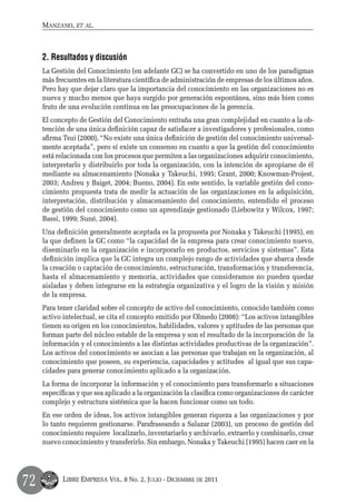 Manzano, et al.



     2. Resultados y discusión
     La Gestión del Conocimiento (en adelante GC) se ha convertido en uno de los paradigmas
     más frecuentes en la literatura científica de administración de empresas de los últimos años.
     Pero hay que dejar claro que la importancia del conocimiento en las organizaciones no es
     nueva y mucho menos que haya surgido por generación espontánea, sino más bien como
     fruto de una evolución continua en las preocupaciones de la gerencia.
     El concepto de Gestión del Conocimiento entraña una gran complejidad en cuanto a la ob-
     tención de una única definición capaz de satisfacer a investigadores y profesionales, como
     afirma Tsui (2000), “No existe una única definición de gestión del conocimiento universal-
     mente aceptada”, pero sí existe un consenso en cuanto a que la gestión del conocimiento
     está relacionada con los procesos que permiten a las organizaciones adquirir conocimiento,
     interpretarlo y distribuirlo por toda la organización, con la intención de apropiarse de él
     mediante su almacenamiento (Nonaka y Takeuchi, 1995; Grant, 2000; Knowman-Projest,
     2003; Andreu y Baiget, 2004; Bueno, 2004). En este sentido, la variable gestión del cono-
     cimiento propuesta trata de medir la actuación de las organizaciones en la adquisición,
     interpretación, distribución y almacenamiento del conocimiento, entendido el proceso
     de gestión del conocimiento como un aprendizaje gestionado (Liebowitz y Wilcox, 1997;
     Bassi, 1999; Suné, 2004).
     Una definición generalmente aceptada es la propuesta por Nonaka y Takeuchi (1995), en
     la que definen la GC como “la capacidad de la empresa para crear conocimiento nuevo,
     diseminarlo en la organización e incorporarlo en productos, servicios y sistemas”. Esta
     definición implica que la GC integra un complejo rango de actividades que abarca desde
     la creación o captación de conocimiento, estructuración, transformación y transferencia,
     hasta el almacenamiento y memoria, actividades que consideramos no pueden quedar
     aisladas y deben integrarse en la estrategia organizativa y el logro de la visión y misión
     de la empresa.
     Para tener claridad sobre el concepto de activo del conocimiento, conocido también como
     activo intelectual, se cita el concepto emitido por Olmedo (2008): “Los activos intangibles
     tienen su origen en los conocimientos, habilidades, valores y aptitudes de las personas que
     forman parte del núcleo estable de la empresa y son el resultado de la incorporación de la
     información y el conocimiento a las distintas actividades productivas de la organización”.
     Los activos del conocimiento se asocian a las personas que trabajan en la organización, al
     conocimiento que poseen, su experiencia, capacidades y actitudes al igual que sus capa-
     cidades para generar conocimiento aplicado a la organización.
     La forma de incorporar la información y el conocimiento para transformarlo a situaciones
     específicas y que sea aplicado a la organización la clasifica como organizaciones de carácter
     complejo y estructura sistémica que la hacen funcionar como un todo.
     En ese orden de ideas, los activos intangibles generan riqueza a las organizaciones y por
     lo tanto requieren gestionarse. Parafraseando a Salazar (2003), un proceso de gestión del
     conocimiento requiere localizarlo, inventariarlo y archivarlo, extraerlo y combinarlo, crear
     nuevo conocimiento y transferirlo. Sin embargo, Nonaka y Takeuchi (1995) hacen caer en la




72         Libre Empresa Vol. 8 No. 2, Julio - Diciembre de 2011
 