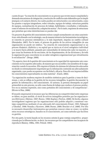 Manzano, et al.



cuenta de que: “la creación de conocimiento es un proceso que reviste mayor complejidad y
demanda mecanismos de integración y resolución de conflictos más elaborados que la simple
jerarquía o el contacto directo, los cuales pueden ser estructurales o no estructurales, como
los puestos o equipos integradores, redes virtuales, equipos de trabajo, estructura paralela
de equipos, normalización de procesos de trabajo, habilidades y resultados; e informales,
como el esfuerzo de socialización y adaptación mutua”. Por lo tanto, requieren de estructuras
que permitan que estas interrelaciones se puedan dar.
Un proyecto de gestión del conocimiento exitoso cumple normalmente con estas caracterís-
ticas: está alineado con la estrategia, usa de manera intensiva las herramientas tecnológicas,
se concreta en procesos sistemáticos y, lo más importante, impulsa un cambio cultural
(Hernández, 2007). Por lo tanto, el proceso de gestión de los activos intangibles de una
organización no puede ser estático. ”La creación de conocimiento organizacional es un
proceso dinámico, dialéctico y en espiral que se inicia en el nivel ontogénico individual
y se mueve hacia adelante, pasando por comunidades de interacción cada vez mayores, y
que cruza las fronteras de las secciones, de los departamentos, de las divisiones y de toda
la organización para concretarse en un saber ontogénico-organizacional que retroalimenta
la socialización”. (Senge, 2008).
“Un aspecto clave de la gestión del conocimiento es la capacidad de representar este cono-
cimiento en los soportes adecuados, de manera que sea accesible a los miembros de la orga-
nización cuando lo necesiten. Ello requiere el diseño de sistemas de información adecuados
en donde es extremadamente importante que la información contenida sea adecuadamente
organizada y que pueda recuperarse con facilidad y eficacia. Para ello son imprescindibles
los conocimientos especializados en estas materias”. (Canls, 2002).
“La organización moderna requiere de modelos sistémicos para la gestión y toma de deci-
siones, y esto se refleja en la gestión de los recursos intangibles, la gestión documental, la
gestión de información y del conocimiento. Al unísono, la persona desempeña un papel
primordial en este proceso, no sólo como fuerza de trabajo que conduce el proceso produc-
tivo en su máxima expresión, sino como portadora del conocimiento y de competencias”.
(Rivero & Díaz, 2008).
El mundo empresarial si reconoce que las diferencias en competitividad entre empresas
se deben, en gran medida, al stock de activos intangibles poseídos por las organizacio-
nes (Edvisson y Malone, 1997; Bueno, 1998; Kaplan y Norton, 2000). De hecho, algunos
investigadores sugieren que las organizaciones sólo podrán adquirir y mantener ven-
tajas competitivas mediante el uso adecuado del conocimiento (Grant, 1991; Nahapiet
y Ghoshal, 1998; Nonaka y Byosiere, 2000; Bueno, 2000; Drucker et al, 2000). Por ello
es necesario desarrollar instrumentos que permitan conocer cómo se crean y se miden
estos recursos estratégicos, basados en el conocimiento, así como métodos que faciliten
su gestión.
Por otra parte, la teoría basada en los recursos ostenta la gran ventaja competitiva propor-
cionada por la diferenciación, es decir, los recursos que los competidores son incapaces de
reproducir (Barney, 1986a, 1991; Peteraf, 1993).




                                 Libre Empresa Vol. 8 No. 2, Julio - Diciembre de 2011
                                                                                                 73
 