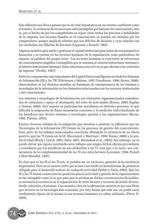 Manzano, et al.



     Esta reflexión nos lleva a pensar que es de vital importancia en un entorno cambiante como
     el nuestro, la existencia de recursos que estén protegidos por barreras de conocimiento, esto
     es, por el hecho de que los competidores no sepan cómo imitar los procesos o habilidades
     de la empresa. Los recursos basados en el conocimiento no pueden ser imitados por los
     competidores, porque implican talentos que son difíciles de alcanzar y cuya relación con
     los resultados son difíciles de discernir (Lippman y Rumelt, 1982)
     Algunos modelos para medir y gestionar el capital intelectual prescinden de una perspectiva
     financiera y se centran en los recursos humanos de la organización como generadores de
     riqueza, en palabras del propio autor: “Las acciones humanas se convierten en estructuras
     de conocimientos tangibles e intangibles que se orientan al exterior (estructuras externas) o
     al interior (estructuras internas). Estas estructuras son activos ya que afectan a las corrientes
     de ingresos” (Sveiby, 1997).
     Entre los componentes más importantes del Capital Estructural figuran sin duda los Sistemas
     de Información (SI) y las TIC (Edvinsson y Malone, 1997; Euroforum, 1998; Bueno, 2000),
     observándose en los distintos modelos un fenómeno de omnipresencia de los sistemas y
     tecnologías de la información en los elementos relacionados con los recursos intelectuales
     y del conocimiento.
     Los sistemas y tecnologías de la información son elementos organizacionales considera-
     dos de estructura o apoyo al desempeño del resto de actividades (Bueno, 2000; Kaplan
     y Norton; 2000). Esto supone su participación simultánea en distintos procesos, lo que
     dificulta la asignación de flujos monetarios concretos y la medición individualizada de
     los beneficios que dichos sistemas y tecnologías aportan a las organizaciones (Bacon,
     1995; Piñeiro, 2003).
     Existen diversos trabajos de investigación que estudian o analizan la influencia que las
     Tecnologías de la Información (TI) tienen en los procesos de gestión del conocimiento.
     Gran parte de los trabajos mencionados concluyen afirmando la existencia de un efecto
     positivo que las TI tienen en la GC (Davenport y Marchant, 1999; Bueno; 2000) y la pro-
     ductividad (Black y Lynch, 2001; Dans, 2001, Bresnahan et al., 2002). Sin embargo, no se
     puede obviar que siguen existiendo otros trabajos que niegan dichos efectos proveedores
     y consideran que los beneficios no son atribuibles a las TI, sino que, a lo sumo, son con-
     secuencia de la complementariedad de las TI con otros factores (Loveman, 1994; Powell
     y Dent-Micallef, 1997).
     Es claro que ni los SI ni los TI son, ni pueden ser, en exclusiva, garantes de la excelencia
     empresarial. Pero no es menos cierto que se han convertido en herramientas de presencia
     obligada para el desarrollo exitoso de cualquier actividad (Sieber y Valor, 2005). Que los
     SI y los TI tienen consecuencias positivas para la actividad y gestión de la organizaciones
     es tan innegable como lo es que para que se produzcan dichas consecuencias favorables,
     es necesaria la existencia en la organización de otros factores y recursos de índole diversa,
     desde culturales a humanos. Una muestra clara de la afirmación anterior es que una firma
     que invierta en la tecnología más avanzada, por muy buena que esta sea, no podrá sacar
     rendimiento alguno de la misma si sus recursos humanos no saben utilizarla. (Pérez, D.
     2005).




74          Libre Empresa Vol. 8 No. 2, Julio - Diciembre de 2011
 