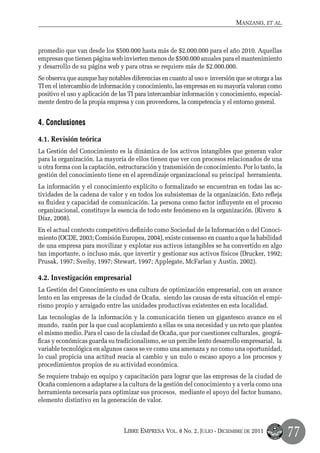 Manzano, et al.



promedio que van desde los $500.000 hasta más de $2.000.000 para el año 2010. Aquellas
empresas que tienen página web invierten menos de $500.000 anuales para el mantenimiento
y desarrollo de su página web y para otras se requiere más de $2.000.000.
Se observa que aunque hay notables diferencias en cuanto al uso e inversión que se otorga a las
TI en el intercambio de información y conocimiento, las empresas en su mayoría valoran como
positivo el uso y aplicación de las TI para intercambiar información y conocimiento, especial-
mente dentro de la propia empresa y con proveedores, la competencia y el entorno general.


4. Conclusiones

4.1. Revisión teórica
La Gestión del Conocimiento es la dinámica de los activos intangibles que generan valor
para la organización. La mayoría de ellos tienen que ver con procesos relacionados de una
u otra forma con la captación, estructuración y transmisión de conocimiento. Por lo tanto, la
gestión del conocimiento tiene en el aprendizaje organizacional su principal herramienta.
La información y el conocimiento explícito o formalizado se encuentran en todas las ac-
tividades de la cadena de valor y en todos los subsistemas de la organización. Esto refleja
su fluidez y capacidad de comunicación. La persona como factor influyente en el proceso
organizacional, constituye la esencia de todo este fenómeno en la organización. (Rivero &
Díaz, 2008).
En el actual contexto competitivo definido como Sociedad de la Información o del Conoci-
miento (OCDE, 2003; Comisión Europea, 2004), existe consenso en cuanto a que la habilidad
de una empresa para movilizar y explotar sus activos intangibles se ha convertido en algo
tan importante, o incluso más, que invertir y gestionar sus activos físicos (Drucker, 1992;
Prusak, 1997; Sveiby, 1997; Stewart, 1997; Applegate, McFarlan y Austin, 2002).

4.2. Investigación empresarial
La Gestión del Conocimiento es una cultura de optimización empresarial, con un avance
lento en las empresas de la ciudad de Ocaña, siendo las causas de esta situación el empi-
rismo propio y arraigado entre las unidades productivas existentes en esta localidad.
Las tecnologías de la información y la comunicación tienen un gigantesco avance en el
mundo, razón por la que cual acoplamiento a ellas es una necesidad y un reto que plantea
el mismo medio. Para el caso de la ciudad de Ocaña, que por cuestiones culturales, geográ-
ficas y económicas guarda su tradicionalismo, se un percibe lento desarrollo empresarial, la
variable tecnológica en algunos casos se ve como una amenaza y no como una oportunidad,
lo cual propicia una actitud reacia al cambio y un nulo o escaso apoyo a los procesos y
procedimientos propios de su actividad económica.
Se requiere trabajo en equipo y capacitación para lograr que las empresas de la ciudad de
Ocaña comiencen a adaptarse a la cultura de la gestión del conocimiento y a verla como una
herramienta necesaria para optimizar sus procesos, mediante el apoyo del factor humano,
elemento distintivo en la generación de valor.



                                 Libre Empresa Vol. 8 No. 2, Julio - Diciembre de 2011
                                                                                                  77
 