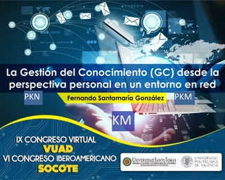 La Gestión del Conocimiento (GC) desde la 
perspectiva personal en un entorno en red 
PKN Fernando Santamaría González PKM 
KM 
 