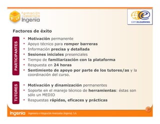 12
Factores de éxito
• Motivación permanente
• Apoyo técnico para romper barreras
• Información precisa y detallada
• Sesiones iniciales presenciales
• Tiempo de familiarización con la plataforma
• Respuesta en 24 horas
• Sentimiento de apoyo por parte de los tutores/as y la
coordinación del curso.
• Motivación y dinamización permanentes
• Soporte en el manejo técnico de herramientas: éstas son
sólo un MEDIO
• Respuestas rápidas, eficaces y prácticas
PARTICIPANTESTUTORES
 