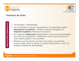 13
• Tecnologías y Metodología
• Las tecnologías avanzan rápidamente. Es importante saber
adecuarse al cambio e integrar estas tecnologías con
impacto negativo = 0 para el proyecto
• Es necesario adecuarse rápidamente a las nuevas tecnologías
con el fin de conocerlas y trabajarlas, para dar soluciones lo
más rápido posible a los usuarios.
• Plantear nuevas formas de hacer las cosas, de aprender,
nuevos retos, abrir la mente a nuevas experiencias, como los
Juegos Virtuales de Aprendizaje.
Factores de éxito
INNOVACIÓNPERMANENTE
 