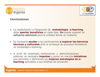 14
Conclusiones
• La implantación e integración de metodología e-learning,
debe aportar beneficios en cada fase. No puede suponer un
esfuerzo adicional para la entidad donde se implanta.
• Es necesario ayudar a los participantes a superar las barreras
técnicas y culturales ante el arranque de procesos formativos
en modalidad e-learning.
• A nivel de empresas, instituciones y administraciones
públicas, es necesario impulsar y poner en marcha iniciativas
que permitan ir definiendo las mejores estrategias de e-
learning aplicables a sus ámbitos de actuación.
 