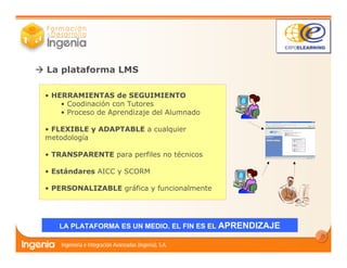 5
La plataforma LMS
LA PLATAFORMA ES UN MEDIO. EL FIN ES EL APRENDIZAJE
• HERRAMIENTAS de SEGUIMIENTO
• Coodinación con Tutores
• Proceso de Aprendizaje del Alumnado
• FLEXIBLE y ADAPTABLE a cualquier
metodología
• TRANSPARENTE para perfiles no técnicos
• Estándares AICC y SCORM
• PERSONALIZABLE gráfica y funcionalmente
 