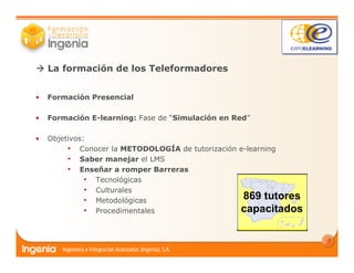7
• Formación Presencial
• Formación E-learning: Fase de “Simulación en Red”
• Objetivos:
• Conocer la METODOLOGÍA de tutorización e-learning
• Saber manejar el LMS
• Enseñar a romper Barreras
• Tecnológicas
• Culturales
• Metodológicas
• Procedimentales
La formación de los Teleformadores
869 tutores
capacitados
 