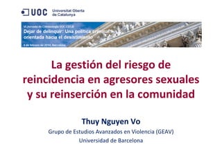 La gestión del riesgo de 
reincidencia en agresores sexuales 
y su reinserción en la comunidad
Thuy Nguyen Vo
Grupo de Estudios Avanzados en Violencia (GEAV)
Universidad de Barcelona

 