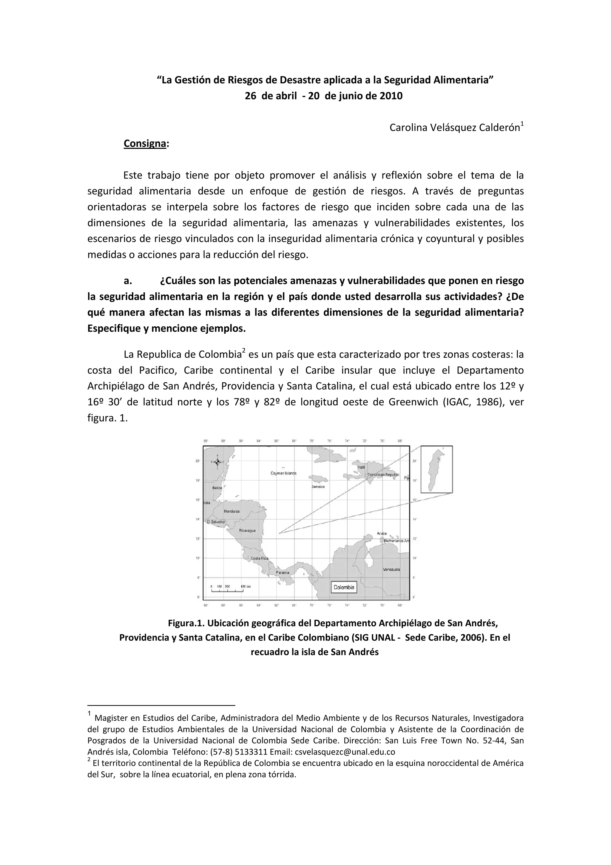 “La Gestión de Riesgos de Desastre aplicada a la Seguridad Alimentaria”
26 de abril - 20 de junio de 2010
Carolina Velásquez Calderón1
Consigna:
Este trabajo tiene por objeto promover el análisis y reflexión sobre el tema de la
seguridad alimentaria desde un enfoque de gestión de riesgos. A través de preguntas
orientadoras se interpela sobre los factores de riesgo que inciden sobre cada una de las
dimensiones de la seguridad alimentaria, las amenazas y vulnerabilidades existentes, los
escenarios de riesgo vinculados con la inseguridad alimentaria crónica y coyuntural y posibles
medidas o acciones para la reducción del riesgo.
a. ¿Cuáles son las potenciales amenazas y vulnerabilidades que ponen en riesgo
la seguridad alimentaria en la región y el país donde usted desarrolla sus actividades? ¿De
qué manera afectan las mismas a las diferentes dimensiones de la seguridad alimentaria?
Especifique y mencione ejemplos.
La Republica de Colombia2
es un país que esta caracterizado por tres zonas costeras: la
costa del Pacifico, Caribe continental y el Caribe insular que incluye el Departamento
Archipiélago de San Andrés, Providencia y Santa Catalina, el cual está ubicado entre los 12º y
16º 30’ de latitud norte y los 78º y 82º de longitud oeste de Greenwich (IGAC, 1986), ver
figura. 1.
Figura.1. Ubicación geográfica del Departamento Archipiélago de San Andrés,
Providencia y Santa Catalina, en el Caribe Colombiano (SIG UNAL - Sede Caribe, 2006). En el
recuadro la isla de San Andrés
1
Magister en Estudios del Caribe, Administradora del Medio Ambiente y de los Recursos Naturales, Investigadora
del grupo de Estudios Ambientales de la Universidad Nacional de Colombia y Asistente de la Coordinación de
Posgrados de la Universidad Nacional de Colombia Sede Caribe. Dirección: San Luis Free Town No. 52-44, San
Andrés isla, Colombia Teléfono: (57-8) 5133311 Email: csvelasquezc@unal.edu.co
2
El territorio continental de la República de Colombia se encuentra ubicado en la esquina noroccidental de América
del Sur, sobre la línea ecuatorial, en plena zona tórrida.
 