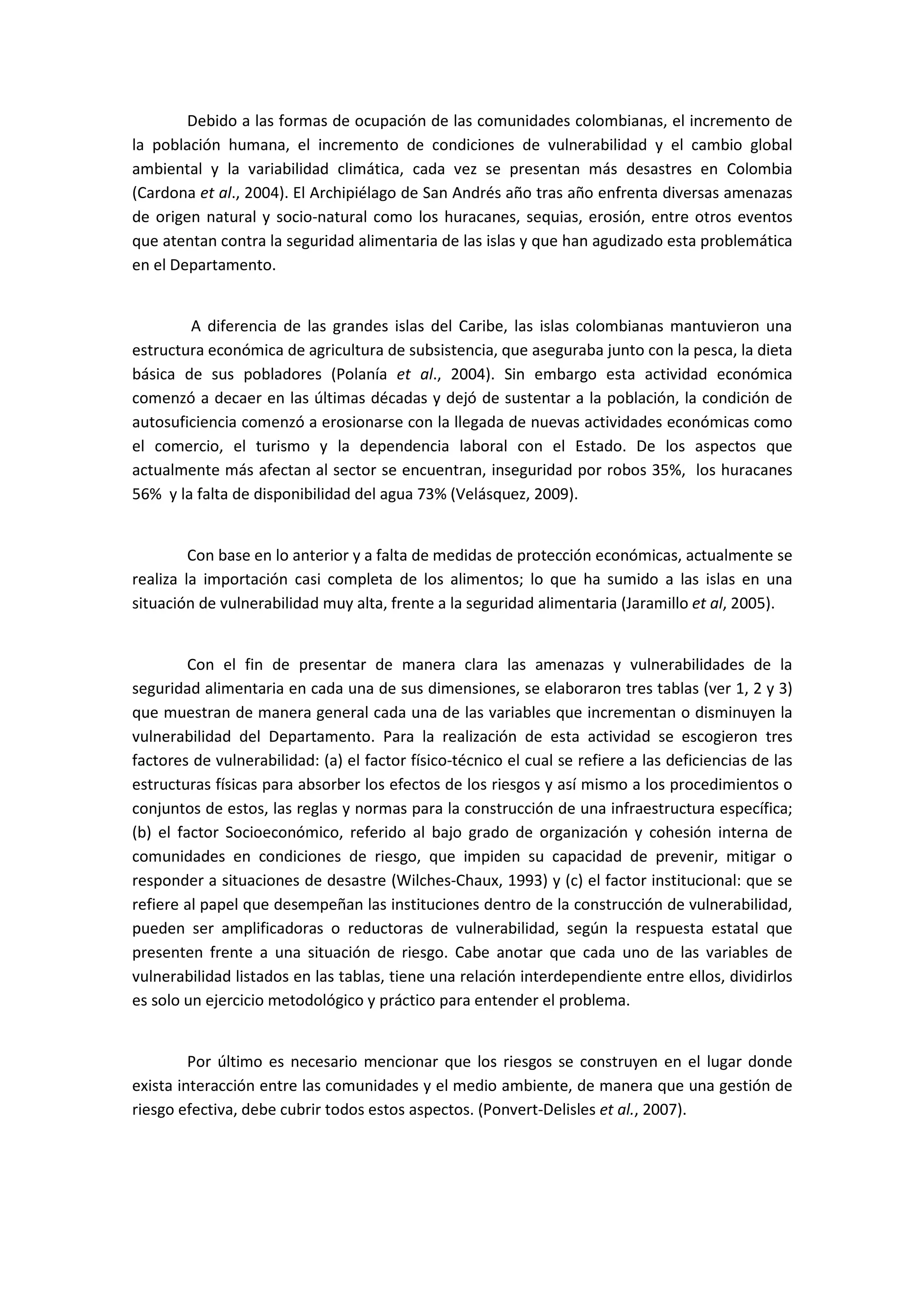 Debido a las formas de ocupación de las comunidades colombianas, el incremento de
la población humana, el incremento de condiciones de vulnerabilidad y el cambio global
ambiental y la variabilidad climática, cada vez se presentan más desastres en Colombia
(Cardona et al., 2004). El Archipiélago de San Andrés año tras año enfrenta diversas amenazas
de origen natural y socio-natural como los huracanes, sequias, erosión, entre otros eventos
que atentan contra la seguridad alimentaria de las islas y que han agudizado esta problemática
en el Departamento.
A diferencia de las grandes islas del Caribe, las islas colombianas mantuvieron una
estructura económica de agricultura de subsistencia, que aseguraba junto con la pesca, la dieta
básica de sus pobladores (Polanía et al., 2004). Sin embargo esta actividad económica
comenzó a decaer en las últimas décadas y dejó de sustentar a la población, la condición de
autosuficiencia comenzó a erosionarse con la llegada de nuevas actividades económicas como
el comercio, el turismo y la dependencia laboral con el Estado. De los aspectos que
actualmente más afectan al sector se encuentran, inseguridad por robos 35%, los huracanes
56% y la falta de disponibilidad del agua 73% (Velásquez, 2009).
Con base en lo anterior y a falta de medidas de protección económicas, actualmente se
realiza la importación casi completa de los alimentos; lo que ha sumido a las islas en una
situación de vulnerabilidad muy alta, frente a la seguridad alimentaria (Jaramillo et al, 2005).
Con el fin de presentar de manera clara las amenazas y vulnerabilidades de la
seguridad alimentaria en cada una de sus dimensiones, se elaboraron tres tablas (ver 1, 2 y 3)
que muestran de manera general cada una de las variables que incrementan o disminuyen la
vulnerabilidad del Departamento. Para la realización de esta actividad se escogieron tres
factores de vulnerabilidad: (a) el factor físico-técnico el cual se refiere a las deficiencias de las
estructuras físicas para absorber los efectos de los riesgos y así mismo a los procedimientos o
conjuntos de estos, las reglas y normas para la construcción de una infraestructura específica;
(b) el factor Socioeconómico, referido al bajo grado de organización y cohesión interna de
comunidades en condiciones de riesgo, que impiden su capacidad de prevenir, mitigar o
responder a situaciones de desastre (Wilches-Chaux, 1993) y (c) el factor institucional: que se
refiere al papel que desempeñan las instituciones dentro de la construcción de vulnerabilidad,
pueden ser amplificadoras o reductoras de vulnerabilidad, según la respuesta estatal que
presenten frente a una situación de riesgo. Cabe anotar que cada uno de las variables de
vulnerabilidad listados en las tablas, tiene una relación interdependiente entre ellos, dividirlos
es solo un ejercicio metodológico y práctico para entender el problema.
Por último es necesario mencionar que los riesgos se construyen en el lugar donde
exista interacción entre las comunidades y el medio ambiente, de manera que una gestión de
riesgo efectiva, debe cubrir todos estos aspectos. (Ponvert-Delisles et al., 2007).
 