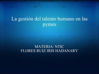 La gestión del talento humano en las pymes MATERIA: NTIC FLORES RUIZ IRIS HADANARY 