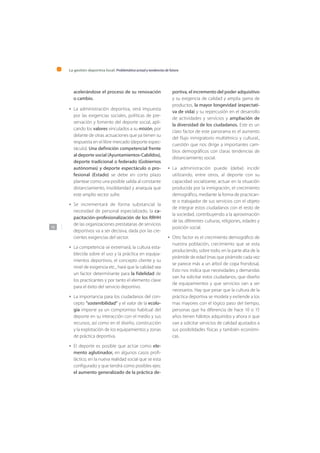 La gestión deportiva local: Problemática actual y tendencias de futuro
142
acelerándose el proceso de su renovación
o cambio.
La administración deportiva, verá impuesta
por las exigencias sociales, políticas de pre-
servación y fomento del deporte social, apli-
cando los valores vinculados a su misión, por
delante de otras actuaciones que ya tienen su
respuesta en el libre mercado (deporte espec-
táculo). Una definición competencial frente
al deporte social (Ayuntamientos-Cabildos),
deporte tradicional o federado (Gobiernos
autónomas) y deporte espectáculo o pro-
fesional (Estado) se debe en corto plazo
plantear como una posible salida al constante
distanciamiento, insolidaridad y anarquía que
este amplio sector sufre.
Se incrementará de forma substancial la
necesidad de personal especializado, la ca-
pacitación-profesionalización de los RRHH
de las organizaciones prestatarias de servicios
deportivos va a ser decisiva, dada por las cre-
cientes exigencias del sector.
La competencia se extremará, la cultura esta-
blecida sobre el uso y la práctica en equipa-
mientos deportivos, el concepto cliente y su
nivel de exigencia etc., hará que la calidad sea
un factor determinante para la fidelidad de
los practicantes y por tanto el elemento clave
para el éxito del servicio deportivo.
La importancia para los ciudadanos del con-
cepto “sostenibilidad” y el valor de la ecolo-
gía impone ya un compromiso habitual del
deporte en su interacción con el medio y sus
recursos, así como en el diseño, construcción
y la explotación de los equipamientos y zonas
de práctica deportiva.
El deporte es posible que actúe como ele-
mento aglutinador, en algunos casos profi-
láctico, en la nueva realidad social que se esta
configurado y que tendrá como posibles ejes:
el aumento generalizado de la práctica de-
•
•
•
•
•
portiva, el incremento del poder adquisitivo
y su exigencia de calidad y amplia gama de
productos, la mayor longevidad (expectati-
va de vida) y su repercusión en el desarrollo
de actividades y servicios y ampliación de
la diversidad de los ciudadanos. Este es un
claro factor de este panorama es el aumento
del flujo inmigratorio multiétnico y cultural.,
cuestión que nos dirige a importantes cam-
bios demográficos con claras tendencias de
distanciamiento social.
La administración puede (debe) incidir
utilizando, entre otros, al deporte con su
capacidad socializante, actuar en la situación
producida por la inmigración, el crecimiento
demográfico, mediante la forma de practican-
te o trabajador de sus servicios con el objeto
de integrar estos ciudadanos con el resto de
la sociedad, contribuyendo a la aproximación
de las diferentes culturas, religiones, edades y
posición social.
Otro factor es el crecimiento demográfico de
nuestra población, crecimiento que se esta
produciendo, sobre todo, en la parte alta de la
pirámide de edad (mas que pirámide cada vez
se parece más a un árbol de copa frondosa).
Esto nos indica que necesidades y demandas
van ha solicitar estos ciudadanos, que diseño
de equipamientos y que servicios van a ser
necesarios. Hay que pesar que la cultura de la
práctica deportiva se modela y extiende a los
mas mayores con el lógico paso del tiempo,
personas que ha diferencia de hace 10 o 15
años tienen hábitos adquiridos y ahora si que
van a solicitar servicios de calidad ajustados a
sus posibilidades físicas y también económi-
cas.
•
•
 