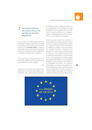 143
Gestor y práctica deportiva: Claves de futuro
5 La misión pública y
los nuevos retos en la
gestión de servicios
deportivos
En un mundo en constante transformación, la
administración pública en general y la municipal
en particular, esta inmersa en una renovación
que tiene como principal misión la mejora en
la prestación de sus servicios y hacer extensibles
los beneficios de la práctica de la actividad física
y el deporte a la mayoría de los ciudadanos.
“No conozco más que dos cosas bellas en el uni-
verso: el cielo estrellado sobre nuestras cabezas y el
sentido del deber en nuestros corazones”.
Kant
La generación de cambio acontecida en estos
últimos años en la administración pública y mas
concretamente en le sector deportivo surge, con
sus diferentes formas y modelos de gestión que
se van adoptando, de esa ineludible necesidad
de adaptar a nuestras organizaciones y sus ofer-
tas a los niveles de calidad que los ciudadanos
exigen en la prestación de los servicios relacio-
nados con la actividad física y el deporte.
Desde una visión general, las propuestas y
posicionamientos ante este cambio de la admi-
nistración, se sitúan por planteamientos dispares
y en ocasiones contrarios. Así nos encontramos
con defensores a ultranza de la visión tradicio-
nal, estatalista, burócrata e interventora, que
anclados en el pasado rechazan las propuestas
de renovación y sus planteamientos de corte
economicista. Frente a ellos, en el otro extremo,
vemos a los que propugnan un cambio paradig-
mático global, aderezado con un fuerte prejuicio
ideológico contra el Estado, el gran gobierno,
las abotargadas burocracias y las soluciones
universalistas (“La reinvención del gobierno”. Os-
borne y Gaebelrt). Este posicionamiento extremo
direcciona propuestas de cambios radicales en
el ámbito público, para acabar con el anquilo-
samiento, la lentitud y falta de adaptación de las
 
