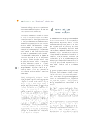 La gestión deportiva local: Problemática actual y tendencias de futuro
144
administraciones y su burocracia, planteando
como método ideal las propuestas de libre mer-
cado y la privatización generalizada.
En un camino intermedio o en cierta equidistan-
cia, observamos las formulaciones desarrolladas
sobre la necesidad del cambio, pero observando
los principios valedores de la administración.
Una referencia a este respecto puede recogerse
en lo que algunos han denominado la “Nueva
Gestión Pública” (NGP), autodefinida como el “
intento de dar cuenta, reflexionar y discutir sobre
como alcanzar los fines públicos con la mayor
eficiencia, eficacia y satisfacción del ciudadano” .
La NGP sostiene que el objetivo del proceso de
transformación, debe de estar en la búsqueda
del equilibrio entre la necesaria apuesta por la
eficiencia en la gestión pública (los resultados,
la calidad, el ciudadano cliente, etc.) y el man-
tenimiento de los valores esenciales del servicio
público (la ética, la redistribución, lo social, etc.),
equilibrio imprescindible para conseguir las
soluciones que aproximen al éxito a las políticas
municipales.
El sector socio-deportivo, no es ajeno a la trans-
formación global y también esta inmerso en una
evolución cimentada por el propio fenómeno
que hoy tiene entre las personas el cuidado de
la salud, la estética personal y el esparcimiento
mediante el empleo de la actividad física. Este
fenómeno se esta desarrollando en un entorno
amplio y competitivo, que tiene entre otros ejes
de su impulso, a las posibilidades económicas
de gran parte de la población, la imparable re-
volución de la información-comunicación y su
accesibilidad. Una muestra de la marcha de este
proceso, desde una la óptica deportiva munici-
pal, es que los ciudadanos ya no son aquellos
administrados que podíamos indistintamente a
su actividad o práctica etiquetar como “usuario”,
hoy comienza a ser frecuente la utilización del
concepto de “cliente” en buena parte de los
servicios deportivos municipales.
6 Nuevas prácticas,
nuevos modelos
El incremento sustancial de la práctica deportiva
libre o no reglada de los ciudadanos (+80% de
los practicantes deportivos) y del uso social de
las instalaciones deportivas y espacios de nues-
tras ciudades, aparte de la aparición de nuevos
conceptos en equipamientos deportivos debe
de producir un cambio en el diseño de los equi-
pamientos hacia la polivalencia y la búsqueda
consecuente de un necesario equilibrio entre lo
deportivo, social y económico, siendo ello una
consecuencia de las necesidades de eficiencia
en su gestión frente a esa mayor aceptación
del hecho deportivo que se esta produciendo
tanto entre la sociedad como en los poderes
públicos.
El cambio que supone la nueva dimensión del
fenómeno deportivo y sus actividades marcan
nuevas relaciones del sistema con sus instalacio-
nes o zonas de practica. Los gestores o agentes
deben dar respuesta a diferentes realidades y
demandas que se adapten a las posibilidades
y a las exigencias de una mayor eficacia en la
gestión.
Los “tipos” o modelos tradicionales, deben
flexibilizarse cuando no se pueda disponer de
otras alternativas para el uso polivalente y por lo
tanto mas eficiente sobre todo en aquellas ins-
talaciones o espacios deportivos de titularidad
pública.
Resulta sorprendentes aun los posicionamientos
“bizantinos” de algunos responsables deportivos
que mantienen sobre la obligatoriedad de “di-
mensiones” o características hace tiempo supe-
radas por la realidad, estipulando medidas con-
traproducentes para el uso mayoritario (sobre
 