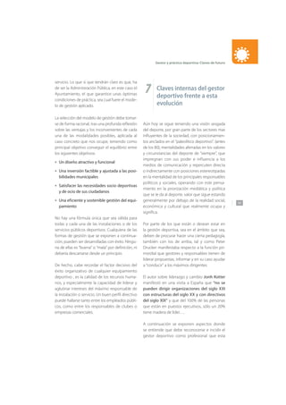 147
Gestor y práctica deportiva: Claves de futuro
servicio. Lo que si que tendrán claro es que, ha
de ser la Administración Pública, en este caso el
Ayuntamiento, el que garantice unas óptimas
condiciones de práctica, sea cual fuere el mode-
lo de gestión aplicado.
La selección del modelo de gestión debe tomar-
se de forma racional, tras una profunda reflexión
sobre las ventajas y los inconvenientes de cada
una de las modalidades posibles, aplicada al
caso concreto que nos ocupe, teniendo como
principal objetivo conseguir el equilibrio entre
los siguientes objetivos:
Un diseño atractivo y funcional
Una inversión factible y ajustada a las posi-
bilidades municipales
Satisfacer las necesidades socio deportivas
y de ocio de sus ciudadanos
Una eficiente y sostenible gestión del equi-
pamiento
No hay una fórmula única que sea válida para
todas y cada una de las instalaciones o de los
servicios públicos deportivos. Cualquiera de las
formas de gestión que se exponen a continua-
ción, pueden ser desarrolladas con éxito. Ningu-
na de ellas es “buena” o “mala” por definición, ni
debería descartarse desde un principio.
De hecho, cabe recordar el factor decisivo del
éxito organizativo de cualquier equipamiento
deportivo , es la calidad de los recursos huma-
nos, y especialmente la capacidad de liderar y
aglutinar intereses del máximo responsable de
la instalación o servicio. Un buen perfil directivo
puede hallarse tanto entre los empleados públi-
cos, como entre los responsables de clubes o
empresas comerciales.
•
•
•
•
7 Claves internas del gestor
deportivo frente a esta
evolución
Aún hoy se sigue teniendo una visión sesgada
del deporte, por gran parte de los sectores mas
influyentes de la sociedad, con posicionamien-
tos anclados en el “paleolítico deportivo”. (antes
de los 80), mentalidades aferradas en los valores
y circunstancias del deporte de “siempre”, que
impregnan con sus poder e influencia a los
medios de comunicación y repercuten directa
o indirectamente con posiciones estereotipadas
en la mentalidad de los principales responsables
políticos y sociales, operando con este pensa-
miento en la priorización mediática y política
que se le da al deporte, valor que sigue estando
generalmente por debajo de la realidad social,
económica y cultural que realmente ocupa y
significa.
Por parte de los que están o desean estar en
la gestión deportiva, sea en el ámbito que sea,
deben de procurar hacer una cierta pedagogía,
también con los de arriba, tal y como Peter
Drucker manifestaba respecto a la función pri-
mordial que gestores y responsables tienen de
liderar propuestas, informar y en su caso ayudar
a “conducir” a los máximos dirigentes.
El autor sobre liderazgo y cambio Jonh Kotter
manifestó en una visita a España que “no se
pueden dirigir organizaciones del siglo XXI
con estructuras del siglo XX y con directivos
del siglo XIX” y que del 100% de las personas
que están en puestos ejecutivos, sólo un 20%
tiene madera de líder….
A continuación se exponen aspectos donde
se entiende que debe reconocerse e incidir el
gestor deportivo como profesional que esta
 