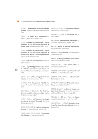 La gestión deportiva local: Problemática actual y tendencias de futuro
150
BLANCO. E. Relaciones de las instituciones y el
deporte. III Jornades de Gestió esportiva. Girona
1999.
CASTELLS. M. La era de la información. Ed.
Alianza Editorial. 3º ed. Madrid. 2001.
CELMA. J. Proceso de construcción y funcio-
namiento de una instalación deportiva. M.
Planificación. Diputación de Barcelona, 2000.
CELMA. J. Proceso de construcción y funcio-
namiento de una instalación deportiva. M.
Planificación. Manual d estudios y referències.
Diputación de Barcelona, 2003.
CELMA, J. ABC del gestor deportivo. Ed. Inde.
2004. Barcelona.
CELMA, J. El perfil del gestor deportivo presen-
te y futuro. Conferencia inaugural Master EAE.
Escuela Administración de Empresas. Barcelona
2006.
COVEY, S. Los 7 hábitos de la gente altamente
efectiva. Ed. Paidos , Barcelona 1998.
CHOWDHURY. S. Management siglo XXI. Fia-
nancial Times. Ed. Pearson eduación. Madrid.
2000.
DESBORDES. M. Estrategias del Marketing
deportivo, análisis del consumo deportivo. Ed.
Paidotribo, Barcelona. 2001.
FAYOL, HENRI (et al.) Strategor. Estrategia,
estructura, decisión, identidad. Barcelona,
Biblioempresa. 1995.
GARCIA FERRANDO. M. Aspectos sociales del
deporte. Ed. Alianza Editorial. Madrid. 1990.
HAMEL, GARY; PRAHALAD, CK. Compitiendo
con el futuro. Ed. Ariel. Barcelona. 1995.
HANDY, CH. Y OTROS. Preparando el futuro.
Gestión 2000. Barcelona 2000.
HICKMAN, C y SILVA , M. The future 500. Ed.
NAAL Books .
KAUFMAN R. El pensamiento estratégico. Ed.
C.Estudios Ramón Areces, Madrid. 1998.
KATZ, R.L. Skills of an effective administrador,
Harvard business review. 1999.
KNIGHT, SUE. Soluciones PNL, Ed. Paidos empre-
sa. Barcelona 2001.
MUÑOZ , A. Management en el tercer milenio.
Ed. Diaz de Santos.Madrid. 1997.
OLIAS DE LIMA. B. La nueva gestión pública. Ed.
Prentice Hall.Madrid 2001.
OSBORNE, D. Y GAEBLERT, T. La reinvención del
Gobierno. Ed. Paidos. Barcelona 1994.
OSBORNE, D. I PLASTRIK, P. La reducción de la
burocracia. Ed. Piadós
PETERS, T. Y WATERMAN, R. En busca de la exce-
lencia. Ed. Folio,.Barcelona 1994.
PIEC. Pla Director d´Instal.Lacions i Equipaments
Esportius de Catalunya. Generalitat de Catalun-
ya. Consell Català de l´Esport. .Maig 2005.
SCULLEY. J.. Odyssey: Pepsi to Apple.
Harper&Row. Published. Inc New York. 1987.
SILVERSTEIN, M J. y SIEGEL, P. Ideas sobre estra-
tegia. The Boston Consulting Group, Bilbao, Ed.
Deusto. 1998
 
