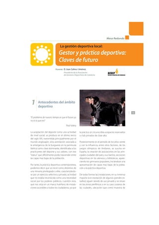 135
Mesa Redonda
La gestión deportiva local:
Gestor y práctica deportiva:
Claves de futuro
Ponente: D. Joan Celma i Jiménez
Presidente de la Asociación
de Gestores Deportivos de Cataluña
1 Antecedentes del ámbito
deportivo
“El problema de nuestro tiempo es que el futuro ya
no es lo que era”
Paúl Valery
La aceptación del deporte como una actividad
de nivel social, se produce en el último tercio
del siglo XIX, transmitida principalmente por el
mundo anglosajón, esta asimilación asociada a
la emergencia de la burguesía en la península
ibérica como clase dominante, identificaba a los
practicantes del deporte y sus valores, con ese
“status” que difícilmente podía trascender entre
las capas mas bajas de la población.
Por tanto, la práctica deportiva contemporánea,
podemos decir que se inició como distintivo de
una minoría privilegiada o elite, caracterizándo-
se por un ejercicio selectivo y privado, actividad
que no estaba reconocida como una necesidad
social por los poderes públicos, cuestión esta,
que nos sitúa en un marco huérfano de instala-
ciones accesibles a todos los ciudadanos, ya que
la práctica se circunscribía a espacios reservados
o club privados de clase alta.
Posteriormente en el periodo de los años veinte
y con la influencia, entre otros factores, de los
juegos olímpicos de Amberes, se suscita en
España, la creación de asociaciones en las prin-
cipales ciudades del país y sus barrios, secciones
deportivas en los ateneos y bibliotecas, apare-
ciendo los gimnasios populares, iniciándose una
aproximación de capas mas bajas de la pobla-
ción a la práctica deportiva.
De todas formas las instalaciones, en su inmensa
mayoría (con excepción de algunos grandes es-
tadios) siguen siendo de uso privado y se sitúan
en las zonas periféricas o en su caso costeras de
las ciudades, ubicación que como muestra de
 