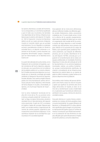 La gestión deportiva local: Problemática actual y tendencias de futuro
136
las razones urbanísticas y sociales del momento,
no se correspondía a un crecimiento equilibrado
y que en todo caso no proveía a las barriadas
mas deprimidas de las mínimas infraestructuras
básicas para la práctica del deporte. En España,
en 1929 la Exposición Universal de Barcelona
dedicó una de sus cuatro secciones al deporte,
muestra el creciente interés que ya suscitaba
este fenómeno. Con la II República, se plantean
acciones marcadamente sociales en donde la
actividad física y el deporte comienzan a in-
sertarse en las escuelas y centros docentes con
programas denominados “juegos y deportes”,
que son interrumpidos con el desenlace de la
Guerra civil.
Es a partir de la década de los años treinta, con la
finalización de la contienda civil española, cuan-
do la tendencia del hecho deportivo adquiere,
en este país, una nueva forma con la incidencia
de los poderes políticos en su control y desarro-
llo. El modelo asociacionista deportivo se ve sus-
tituido por un desarrollo controlado del estado
mediante la Delegación Nacional de Deportes.
Durante décadas, este sistema empleó diversos
grados de instrumentalización política del en-
tonces precario hecho deportivo, interviniendo
de forma dirigida en escuelas, universidades, el
ejercito, y en el principal “deporte de masas”…
el fútbol.
Con la cierta modulación tecnócrata de los
años 60 e inicio de los 70 y sus acciones como
la famosa campaña estatal del “contamos con-
tigo”, se llega a la época Democrática, donde la
sociedad inicia el descubrimiento del deporte
como practicante. A partir de 1977, se empieza
en España a hablar del concepto “deporte para
todos”, con iniciales eventos y organizaciones de
carreras de carácter popular, surgiendo lo que
se denomina como fenómeno deportivo, “a una
asombrosa explosión de la actividad física que
se produce en la sociedad española”.
Esta explosión de los inicios de la democracia,
afecta en diferente medida a los diferentes agen-
tes sociales, federaciones, clubes, asociaciones
ciudadanas, etc., El nuevo estado actúa e incita
en la reforma de los grandes equipamientos,
sobre todo los estadios de fútbol que con vistas
a la organización del mundial del 82 (su prime-
ra puesta de largo deportiva a nivel mundial)
cuestión que directamente crea la primera una
gran inflación en la economía de los clubes de
fútbol y que supondrá graves problemas finan-
cieros posteriores, que después de diferentes
procesos, por ser escueto, desembocan en la
Ley del Deporte 10/1990, conocida por su re-
gulación en la transformación de los clubes con
equipos profesionales en Sociedades Anónimas
Deportivas. En estos años de la década de los 80
los Ayuntamientos, en sus primeras legislaturas
municipales, realizan una política fundamen-
tal, aunque insuficientemente planificada, de
creación y remodelación de las infraestructuras
deportivas de carácter básico en un intento de
paliar los déficit existentes y poder facilitar así la
práctica deportiva entre la población.
Esta sintética visión histórica del proceso del de-
porte como hecho social, nos sitúa en el punto
y aparte que significan los primeros años de la
etapa democrática en España, es decir, en el
inicio de su transformación social y modernidad
en un panorama que ha tenido por referencia la
asimilación de las pautas y formas de vida de la
sociedad europea.
Esta parte decisiva en nuestra historia contem-
poránea nos conduce, de forma paulatina, hasta
un punto trascendental : los Juegos Olímpicos de
Barcelona. La Olimpiada del 92, su éxito, además
de lo significativo para la imagen y el conocimien-
to internacional de España, supuso el “cambio de
marcha”, la revolución que influido decisivamen-
te en la aceleración de este fenómeno en este
país, dibujado gran parte del panorama e ímpetu
actual de la práctica y consumos deportivos.
 