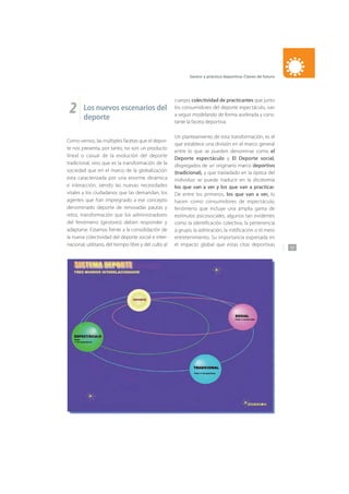 137
Gestor y práctica deportiva: Claves de futuro
2 Los nuevos escenarios del
deporte
Como vemos, las múltiples facetas que el depor-
te nos presenta, por tanto, no son un producto
lineal o casual de la evolución del deporte
tradicional, sino que es la transformación de la
sociedad que en el marco de la globalización
esta caracterizada por una enorme dinámica
e interacción, siendo las nuevas necesidades
vitales y los ciudadanos que las demandan, los
agentes que han impregnado a ese concepto
denominado deporte de renovadas pautas y
retos, transformación que los administradores
del fenómeno (gestores) deben responder y
adaptarse. Estamos frente a la consolidación de
la nueva colectividad del deporte social e inter-
nacional, utilitario, del tiempo libre y del culto al
cuerpo, colectividad de practicantes que junto
los consumidores del deporte espectáculo, van
a seguir modelando de forma acelerada y cons-
tante la faceta deportiva.
Un planteamiento de esta transformación, es el
que establece una división en el marco general
entre lo que se pueden denominar como el
Deporte espectáculo y El Deporte social,
disgregados de un originario marco deportivo
(tradicional), y que trasladado en la óptica del
individuo se puede traducir en la dicotomía
los que van a ver y los que van a practicar.
De entre los primeros, los que van a ver, lo
hacen como consumidores de espectáculo,
fenómeno que incluye una amplia gama de
estímulos psicosociales, algunos tan evidentes
como la identificación colectiva, la pertenencia
a grupo, la admiración, la mitificación o el mero
entretenimiento. Su importancia expresada en
el impacto global que estas citas deportivas
 