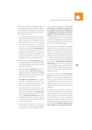 141
Gestor y práctica deportiva: Claves de futuro
Esta proyección general del fenómeno deporti-
vo y que afecta en diferente medida a cualquier
sistema deportivo, que según mi visión personal
apunta, entre otras, a estas posibles consecuen-
cias e influencias futuras:
Los estamentos del deporte de corte tradicio-
nal, las federaciones y sobre todo los clubes,
deben readaptarse a la evolución de este
fenómeno (ya no son sus únicos agentes).
Su viabilidad dependerá, en la mayoría de
los casos , de una redefinición de parte de
sus objetivos sociales y la transformación de
su economía en la generación de recursos
“propios” (abrirse al exterior y al cambio de
concepto socio-afiliado a socio-cliente), recur-
sos que complementen o sustituyan su actual
subsidiariedad de las aportaciones públicas.
Multiplicación de nuevas empresas de servi-
cios especializadas en las distintas necesidades
de la práctica, gestión, planificación y diseño
del producto deportivo.
Se incrementará la separación entre el de-
porte de carácter social (van ha hacer) y el
deporte profesional o de espectáculo (van a
ver), especialmente en sus vertientes: estruc-
tural, organizativa y financiera.
La imagen y comunicación de las organi-
zaciones y sus productos o servicios incre-
mentará su volumen, teniendo una mayor
participación del presupuesto de gastos.
Los administración, principalmente los entes
locales, buscarán la optimización de sus pres-
taciones en el equilibrio entre la acción social
(asegurar que todos tengan acceso a la prác-
tica), y la eficiencia económica (repercusión
asumible en los recursos públicos), cuestión
que incidirá aun mas en la externalización de
los servicios deportivos.
El incremento sustancial de la práctica de-
portiva libre o no reglada de los ciudadanos
y del uso social de las instalaciones depor-
•
•
•
•
•
•
tivas y espacios de nuestras ciudades, esta
produciendo un cambio en el diseño de
los equipamientos hacia la polivalencia y
la búsqueda consecuente de un necesario
equilibrio entre lo deportivo, social y eco-
nómico, siendo ello una consecuencia de las
necesidades de eficiencia en su gestión frente
a esa mayor aceptación del hecho deportivo
que se esta produciendo tanto entre la socie-
dad como en los poderes públicos.
La cultura del consumo deportivo del deporte
espectáculo, con el crecimiento de la TV. de
pago, los patrocinios y la publicidad, están
variando sustancialmente los parámetros
económicos del deporte profesional. Antes la
arena era el coste, ya que daba el espectáculo,
y la grada el ingreso, ya que los espectadores
con su presencia soportaban la mayoría del
gasto. Hoy, la transformación del deporte
espectáculo que vivimos hace que junto a
la arena, la grada y lo que a ella es inherente
(los denominados ingresos atípicos), cada vez
más, sea más espectáculo y ya se esté conta-
bilizando como tal.
La aplicación eficiente de nuevas tecnolo-
gías supondrá, aparte de una optimización
del tiempo y los recursos empleados en la
gestión, un bien preciado de la organización
o el equipamiento y sus servicios, que será
valorado como un requisito asociado a la
calidad y status de los practicantes o “clientes
deportivos”.
El deporte, como fenómeno integrado en
nuestras vidas cotidianas, no puede desligarse
de la acelerada evolución social y sus necesi-
dades. Cualquier transformación importante
de esta sociedad, cada vez mas global y
tecnológica, incidirá, todavía más, de forma
directa en los productos y hábitos deportivos
de las personas. El producto deportivo, por
tanto, tenderá a una duración mas corta,
•
•
•
 