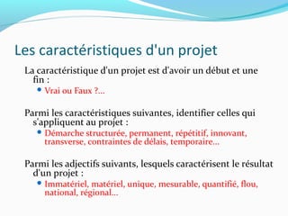 Les caractéristiques d'un projet
La caractéristique d'un projet est d'avoir un début et une
fin :
 Vrai ou Faux ?...
Parmi les caractéristiques suivantes, identifier celles qui
s'appliquent au projet :
 Démarche structurée, permanent, répétitif, innovant,
transverse, contraintes de délais, temporaire...
Parmi les adjectifs suivants, lesquels caractérisent le résultat
d'un projet :
 Immatériel, matériel, unique, mesurable, quantifié, flou,
national, régional...
 
