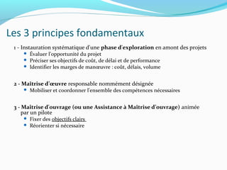 Les 3 principes fondamentaux
1 - Instauration systématique d'une phase d'exploration en amont des projets
 Évaluer l'opportunité du projet
 Préciser ses objectifs de coût, de délai et de performance
 Identifier les marges de manœuvre : coût, délais, volume
2 - Maîtrise d’œuvre responsable nommément désignée
 Mobiliser et coordonner l'ensemble des compétences nécessaires
3 - Maîtrise d'ouvrage (ou une Assistance à Maîtrise d’ouvrage) animée
par un pilote
 Fixer des objectifs clairs
 Réorienter si nécessaire
 