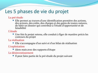 Les 5 phases de vie du projet
La pré étude
 Elle permet au travers d'une identification première des actions,
des acteurs, des coûts, des charges et des gains de toutes natures,
de bâtir un dossier qui contribue à l'étude d'opportunité et de
faisabilité
L’étude
 Une fois le projet retenu, elle conduit à figer de manière précis les
contours du projet
La réalisation
 Elle s'accompagne d'un suivi et d'un bilan de réalisation
L'exploitation
 idem mais avec des rapports d'étape
Le désinvestissement
 Il peut faire partie de la pré-étude du projet suivant
 