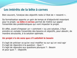 Les intérêts de la bête à cornes
Bien souvent, l'analyse des objectifs reste à l'état de « ressenti ».
Sa formalisation apporte un gain de temps et d'objectivité important
pour le projet. La bête à cornes permet de mettre sur papier
l'ensemble des problématiques qui vont impacter le projet.
En effet, avant d'imposer un « comment » ou une solution, il faut
prendre en compte l'ensemble des besoins et objectifs, pour aboutir, de
manière structurée, à la solution optimale.
Un projet n'a de sens que s'il satisfait le besoin
Il s'agit de préciser ce qu'on veut modifier ou sur qui on veut agir
Il s'agit de répondre à la question : Quoi ?
Il s'agit de répondre aux questions pourquoi ? : Besoin
et pour quoi ? : Objectifs
 