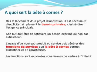 A quoi sert la bête à cornes ?
Dès le lancement d’un projet d’innovation, il est nécessaire
d’expliciter simplement le besoin primaire, c’est-à-dire
l’exigence principale.
Son but doit être de satisfaire un besoin exprimé ou non par
l’utilisateur.
L’usage d’un nouveau produit ou service doit générer des
fonctions de services que la bête à cornes permet
d’identifier et de caractériser.
Les fonctions sont exprimées sous formes de verbes à l’infinitif.
 