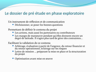 Le dossier de pré étude en phase exploratoire
Un instrument de réflexion et de communication
 Décloisonner, se poser les bonnes questions
Permettant de définir le contenu du projet
 Les actions, mais aussi les partenaires ou contributeurs
 Les marges de manœuvre pendant qu'elles donnent encore un
degré de latitude. Il s'agira plus tard de gérer des contraintes...
Facilitant la validation de ce contenu
 Arbitrage, évaluation à partir de l'urgence, du retour financier et
du retour opérationnel, éclairage sur les risques
 Lettre de mission … préparant la mise en place et la structuration
du projet
 Optimisation avant mise en œuvre
 