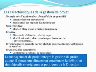 Les caractéristiques de la gestion de projet
Tournée vers l'atteinte d'un objectif clair et quantifié
 Essentiellement prévisionnel
 Transversal par rapport aux techniques
Non répétitive
 Mise en place d'une structure temporaire
Réactive
 Aléas de la réalisation, ré arbitrages...
 Modification du cahier des charges, évolution de
l'environnement...
Personnalisée si possible par un chef de projet ayant une obligation
de résultat
Soumise à des contraintes
 Contraintes de délais, de ressources
Le management de projet intègre la gestion de projet
auquel il ajoute une dimension concernant la définition
des objectifs stratégiques et politiques de la Direction
 