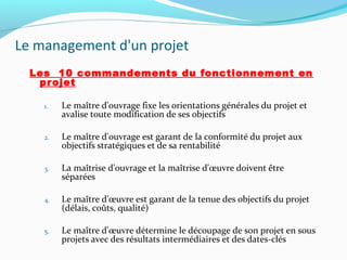Le management d'un projet
Les 10 commandements du fonctionnement en
projet
1. Le maître d'ouvrage fixe les orientations générales du projet et
avalise toute modification de ses objectifs
2. Le maître d'ouvrage est garant de la conformité du projet aux
objectifs stratégiques et de sa rentabilité
3. La maîtrise d'ouvrage et la maîtrise d'œuvre doivent être
séparées
4. Le maître d'œuvre est garant de la tenue des objectifs du projet
(délais, coûts, qualité)
5. Le maître d'œuvre détermine le découpage de son projet en sous
projets avec des résultats intermédiaires et des dates-clés
 