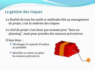 La gestion des risques
La finalité de tous les outils et méthodes liés au management
de projet, c'est la maîtrise des risques
Le chef de projet n'est donc pas nommé pour "faire un
planning", mais pour prendre des mesures préventives
Il faut donc :
 Développer la capacité d'analyse
au préalable
 Identifier et mettre en place
les mesures préventives
 