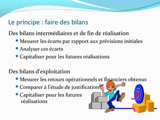 Le principe : faire des bilans
Des bilans intermédiaires et de fin de réalisation
Mesurer les écarts par rapport aux prévisions initiales
Analyser ces écarts
Capitaliser pour les futures réalisations
Des bilans d'exploitation
Mesurer les retours opérationnels et financiers obtenus
Comparer à l'étude de justification
Capitaliser pour les futures
réalisations
 