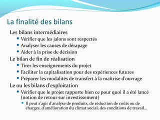 La finalité des bilans
Les bilans intermédiaires
 Vérifier que les jalons sont respectés
 Analyser les causes de dérapage
 Aider à la prise de décision
Le bilan de fin de réalisation
 Tirer les enseignements du projet
 Faciliter la capitalisation pour des expériences futures
 Préparer les modalités de transfert à la maîtrise d'ouvrage
Le ou les bilans d'exploitation
 Vérifier que le projet rapporte bien ce pour quoi il a été lancé
(notion de retour sur investissement)
 Il peut s'agir d'analyse de produits, de réduction de coûts ou de
charges, d'amélioration du climat social, des conditions de travail...
 