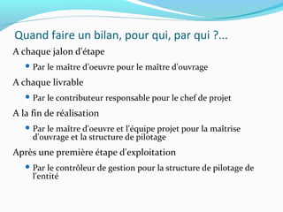 Quand faire un bilan, pour qui, par qui ?...
A chaque jalon d'étape
 Par le maître d’oeuvre pour le maître d'ouvrage
A chaque livrable
 Par le contributeur responsable pour le chef de projet
A la fin de réalisation
 Par le maître d'oeuvre et l'équipe projet pour la maîtrise
d'ouvrage et la structure de pilotage
Après une première étape d'exploitation
 Par le contrôleur de gestion pour la structure de pilotage de
l'entité
 