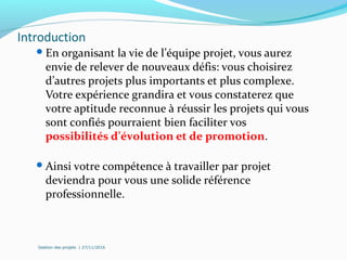 Introduction
En organisant la vie de l’équipe projet, vous aurez
envie de relever de nouveaux défis: vous choisirez
d’autres projets plus importants et plus complexe.
Votre expérience grandira et vous constaterez que
votre aptitude reconnue à réussir les projets qui vous
sont confiés pourraient bien faciliter vos
possibilités d’évolution et de promotion.
Ainsi votre compétence à travailler par projet
deviendra pour vous une solide référence
professionnelle.
Gestion des projets | 27/11/2016
 