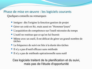 Phase de mise en œuvre : les logiciels courants
Quelques conseils ou remarques
 Intégrer dès l'origine la fonction gestion de projet
 Gérer un coût en K€, mais aussi en "Hommes*jours"
 L'acquisition de compétence sur l'outil nécessite du temps
 L'outil ne restitue que ce qu'on lui fournit
 Même avec un outil, il est délicat de gérer un grand nombre de
tâches
 La fréquence de suivi est liée à la durée des tâches
 Il n'y a pas d'outil efficace sans méthode
 Il n'y a pas de méthode opérationnelle sans outil
Ces logiciels traitent de la planification et du suivi,
mais pas de l'étude d'opportunité
 