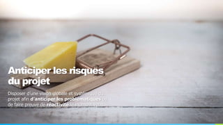 Anticiper les risques
du projet
Disposer d’une vision globale et systémique du
projet afin d’anticiper les problématiques ou
de faire preuve de réactivité le moment venu.
 