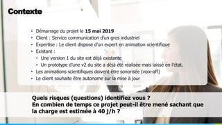 Loïc CHARPENTIER
Contexte
• Démarrage du projet le 15 mai 2019
• Client : Service communication d’un gros industriel
• Expertise : Le client dispose d’un expert en animation scientifique
• Existant :
• Une version 1 du site est déjà existante
• Un prototype d’une v2 du site a déjà été réalisée mais laissé en l’état.
• Les animations scientifiques doivent être sonorisée (voix-off)
• Le client souhaite être autonome sur la mise à jour
Quels risques (questions) identifiez vous ?
En combien de temps ce projet peut-il être mené sachant que
la charge est estimée à 40 j/h ?
 