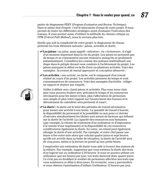 Chapitre 7 : Vous le voulez pour quand, ce 87
parler de diagramme PERT (Program Evaluation and Review Technique).
Dans le même état d’esprit, c’est le laboratoire d’essai de votre projet. Il vous
permet de tester les différentes stratégies avant d’entamer l’exécution des
travaux. Il vous permet aussi, d’utiliser la méthode du chemin critique ou
CPM (Critical Path Method), nous le verrons plus loin.
Quelle que soit la complexité de votre projet, le diagramme de réseau
présente les trois éléments suivants : jalons, activités et durée.
✓
✓ Les jalons : un jalon, aussi appelé «milestone» ou «événement», il s’agit
d’un moment important dans la vie du projet. Les jalons ne prennent pas
de temps et ne consomment aucune ressource puisqu’ils se produisent
instantanément. Considérez-les comme des poteaux matérialisant une
étape dans le périple devant vous conduire à l’achèvement du projet. Les
jalons marquent le début ou la fin d’une ou plusieurs activités. Voici des
exemples : la version de travail approuvée et conception démarrée;
✓
✓ Les activités : une activité, ou tâche, est le composant d’un travail
réalisé au cours d’un projet. Les activités prennent du temps et sont
consommatrices de ressources. Voici des exemples d’activités : rédiger
un rapport et réaliser une enquête.
Veillez à définir avec clarté jalons et activités. Plus vous serez clair,
plus vous pourrez évaluer avec précision le temps et les ressources
nécessaires pour les mener à bien, plus l’affectation de personnes
sera simple et plus votre rapport sur l’avancement des travaux et le
déroulement du calendrier sera pertinent et exact;
✓
✓ La durée : la durée est le total des périodes de travail nécessaires
pour mener une activité à son terme. La quantité de travail à fournir,
la disponibilité du personnel et la possibilité ou non pour ce dernier
d’exécuter simultanément les tâches sont autant de facteurs qui influent
sur la durée de l’activité. La capacité des ressources non humaines
(par exemple, la vitesse de traitement d’un ordinateur et d’impression
à la minute d’une imprimante) et la disponibilité de ces ressources
conditionnent également la durée. En outre, un retard peut également
allonger la durée d’une activité. Par exemple, si votre chef passe une
heure à lire votre note alors que cela fait quatre jours et sept heures
qu’elle est arrivée dans sa boîte de réception, la durée de l’activité sera
de cinq jours, même si la lecture ne prend qu’une petite heure.
Comprendre une estimation de durée vous aide à trouver des moyens de
la réduire. Par exemple, supposons que vous estimiez la durée des tests
d’un logiciel sur un ordinateur à 24 heures. Si vous ne pouvez utiliser cet
ordinateur que six heures par jour, vos tests dureront donc quatre jours.
Ce n’est pas en doublant le nombre de personnes affectées aux tests que
vous ramènerez ce délai à deux jours. En revanche, vous y parviendrez
si vous obtenez l’autorisation d’utiliser l’ordinateur 12 heures par jour.
 