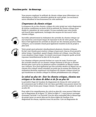 92 Deuxième partie : de démarrage
Vous pouvez employer la méthode du chemin critique pour déterminer ces
informations et bâtir le calendrier général de votre projet. Les sections à
suivre détaillent le fonctionnement de cette méthode.
L’importance du chemin critique
La longueur du ou des chemins critiques de votre projet sur votre diagramme
de réseau conditionne sa durée (d’où la méthode du chemin critique pour
établir le calendrier de votre projet). Si vous souhaitez que votre projet
soit bouclé plus rapidement, envisagez des moyens de raccourcir votre
chemin critique.
Surveillez attentivement la réalisation des activités du chemin critique car
tout retard les concernant risque de repousser la fin de votre projet. Ayez
bien à l’œil également les activités se situant sur des chemins proches d’être
critiques, car le moindre retard peut également remettre la fin du projet à
plus tard.
Votre projet peut présenter simultanément plusieurs chemins critiques.
En fait, tout chemin peut s’avérer critique si parcourir chacun d’eux prend le
même temps. Cependant, quand chaque chemin est critique, vous êtes face
à une situation à haut risque. Un retard concernant n’importe quelle activité
repousse immédiatement la date de fin du projet.
Les chemins critiques peuvent évoluer en cours de route. Il arrive que
des activités situées sur un chemin critique finissent si tôt que ce dernier
devient plus court qu’un ou plusieurs autres considérés au départ comme
non critiques. Il se peut également que des activités situées au départ sur un
chemin non critique soient retardées au point que la somme des durées de
réalisation devienne supérieure à la longueur du chemin critique actuel (ce
qui transforme en chemin critique le chemin préalablement non critique).
Le calcul au plus tôt : fixer les chemins critiques, chemins non
critiques et les dates de début et de fin au plus tôt
La première étape de l’analyse du diagramme de réseau de votre projet est
de commencer par le début et de voir dans quel délai vous pouvez mener les
activités à leur terme pour chaque chemin. On appelle cette analyse le calcul
au plus tôt.
Pour aider à la compréhension du calcul au plus tôt, vous pouvez l’effectuer
sur le diagramme de la figure 7-2. Selon la règle nº 1, vous pouvez envisager
d’entamer l’activité 1 ou l’activité 3 (ou les deux ensemble) dès le démarrage
du projet (pour en savoir plus sur les deux règles de l’analyse d’un
diagramme de réseau, reportez-vous à la section «Lire un diagramme de
 