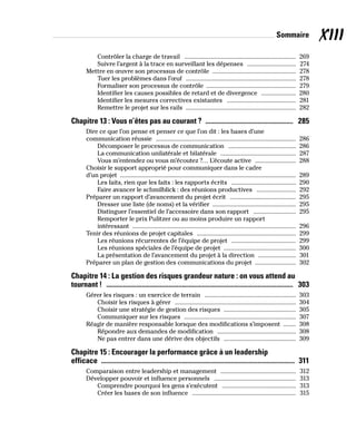 XIII
Sommaire
Contrôler la charge de travail ����������������������������������������������������������������������� 269
Suivre l’argent à la trace en surveillant les dépenses ������������������������������� 274
Mettre en œuvre son processus de contrôle ����������������������������������������������������� 278
Tuer les problèmes dans l’œuf ���������������������������������������������������������������������� 278
Formaliser son processus de contrôle �������������������������������������������������������� 279
Identifier les causes possibles de retard et de divergence ���������������������� 280
Identifier les mesures correctives existantes �������������������������������������������� 281
Remettre le projet sur les rails ���������������������������������������������������������������������� 282
Chapitre 13 : Vous n’êtes pas au courant ? ���������������������������������������������������� 285
Dire ce que l’on pense et penser ce que l’on dit : les bases d’une
communication réussie ����������������������������������������������������������������������������������������� 286
Décomposer le processus de communication ������������������������������������������� 286
La communication unilatérale et bilatérale ������������������������������������������������ 287
Vous m’entendez ou vous m’écoutez ?… L’écoute active �������������������������� 288
Choisir le support approprié pour communiquer dans le cadre
d’un projet ��������������������������������������������������������������������������������������������������������������� 289
Les faits, rien que les faits : les rapports écrits ����������������������������������������� 290
Faire avancer le schmilblick : des réunions productives ������������������������� 292
Préparer un rapport d’avancement du projet écrit ������������������������������������������ 295
Dresser une liste (de noms) et la vérifier ����������������������������������������������������� 295
Distinguer l’essentiel de l’accessoire dans son rapport ��������������������������� 295
Remporter le prix Pulitzer ou au moins produire un rapport
intéressant �������������������������������������������������������������������������������������������������������� 296
Tenir des réunions de projet capitales ��������������������������������������������������������������� 299
Les réunions récurrentes de l’équipe de projet ����������������������������������������� 299
Les réunions spéciales de l’équipe de projet ���������������������������������������������� 300
La présentation de l’avancement du projet à la direction ������������������������ 301
Préparer un plan de gestion des communications du projet �������������������������� 302
Chapitre 14 : La gestion des risques grandeur nature : on vous attend au
tournant ! ��������������������������������������������������������������������������������������������������������������� 303
Gérer les risques : un exercice de terrain ���������������������������������������������������������� 303
Choisir les risques à gérer ����������������������������������������������������������������������������� 304
Choisir une stratégie de gestion des risques ���������������������������������������������� 305
Communiquer sur les risques ����������������������������������������������������������������������� 307
Réagir de manière responsable lorsque des modifications s’imposent �������� 308
Répondre aux demandes de modification �������������������������������������������������� 308
Ne pas entrer dans une dérive des objectifs ���������������������������������������������� 309
Chapitre 15 : Encourager la performance grâce à un leadership
efficace ������������������������������������������������������������������������������������������������������������������ 311
Comparaison entre leadership et management ������������������������������������������������ 312
Développer pouvoir et influence personnels ���������������������������������������������������� 313
Comprendre pourquoi les gens s’exécutent ����������������������������������������������� 313
Créer les bases de son influence ������������������������������������������������������������������ 315
 
